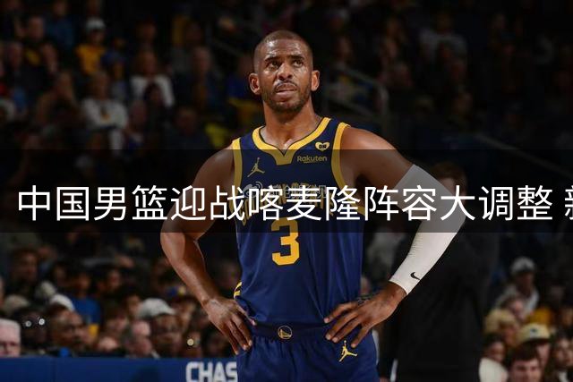 中国男篮迎战喀麦隆阵容大调整 新秀赵维伦获国家队首秀机会