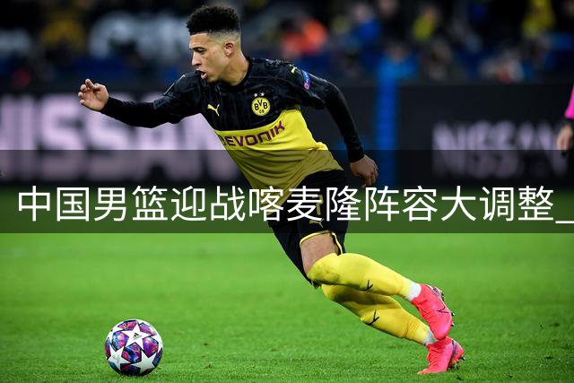 中国男篮迎战喀麦隆阵容大调整 新秀赵维伦获国家队首秀机会