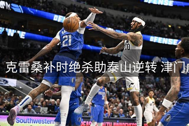 克雷桑补时绝杀助泰山逆转 津门虎客场饮恨济南