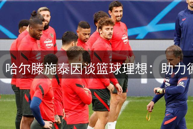 哈尔滕施泰因谈篮球理想：助力德国篮球事业传承