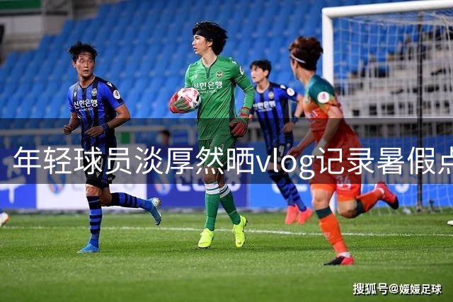 年轻球员淡厚然晒vlog记录暑假点滴