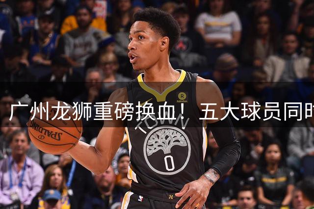 广州龙狮重磅换血！五大球员同时离队