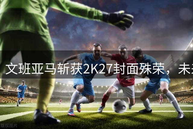 文班亚马斩获2K27封面殊荣，未来巨星地位再获认可