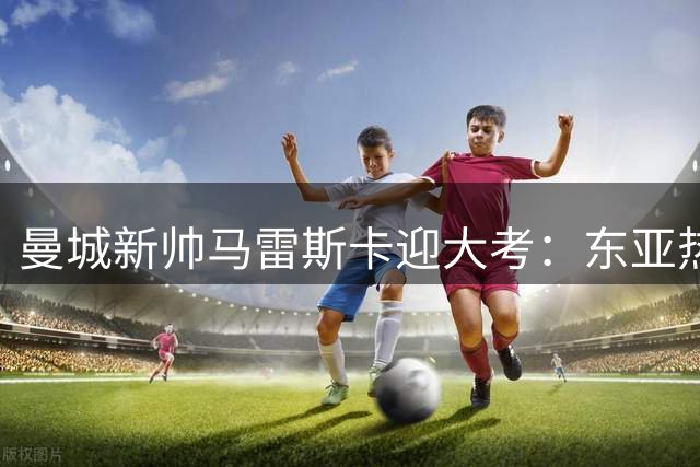曼城新帅马雷斯卡迎大考：东亚热身赛+社区盾检验 罗德里伤缺埋隐患