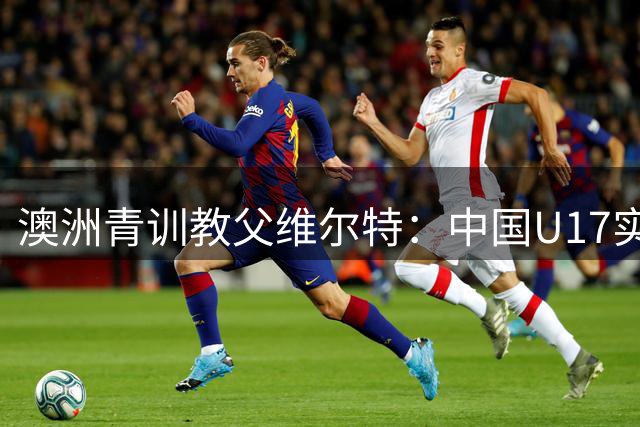 澳洲青训教父维尔特：中国U17实力亚洲顶尖 2032奥运计划已启动