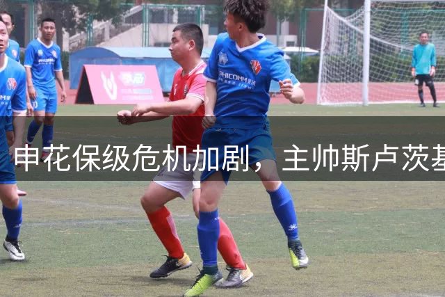 申花保级危机加剧，主帅斯卢茨基下课背后藏隐情