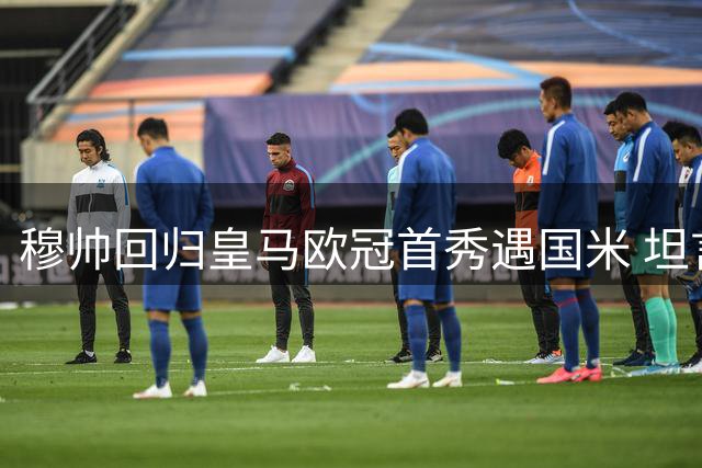 穆帅回归皇马欧冠首秀遇国米 坦言不问过往只争当下
