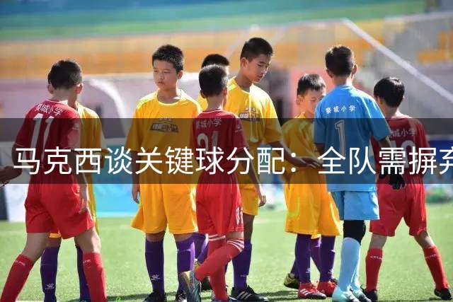 马克西谈关键球分配：全队需摒弃自我 众星云集更需团结