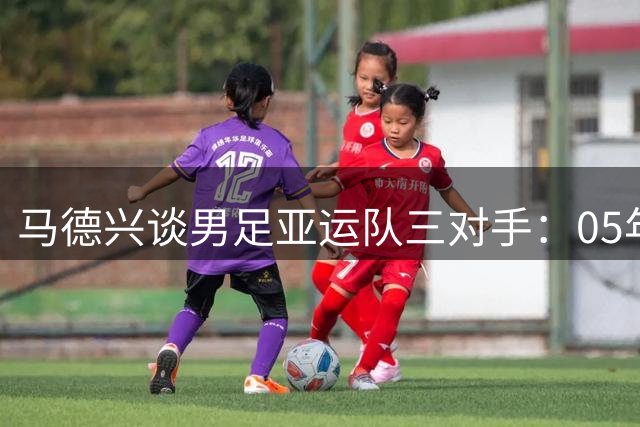 马德兴谈男足亚运队三对手：05年龄段主打 均为年内重组队伍