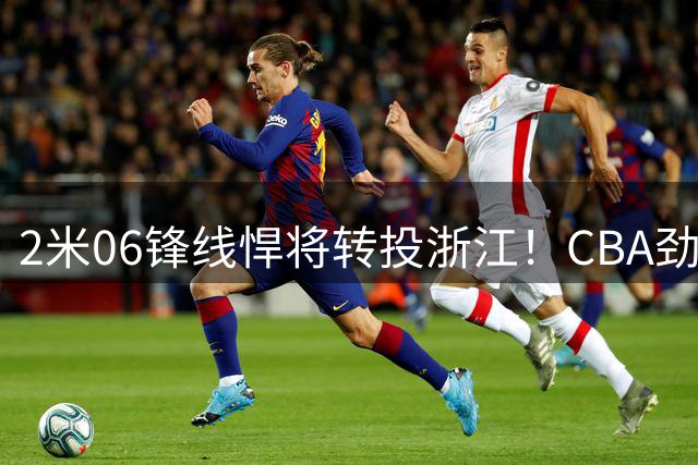 2米06锋线悍将转投浙江！CBA劲旅官宣孟子凯加盟补强内线