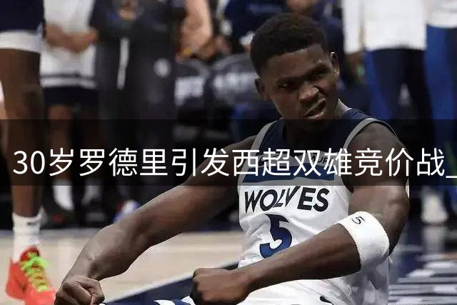 30岁罗德里引发西超双雄竞价战 曼城亿元级替身计划浮出水面