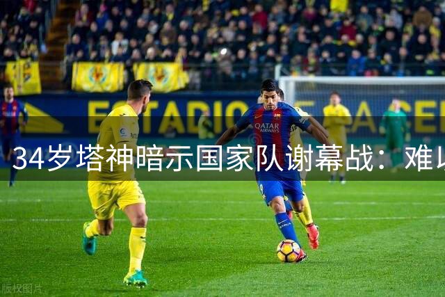 34岁塔神暗示国家队谢幕战：难以再战2030世界杯 坦言已倾尽所有
