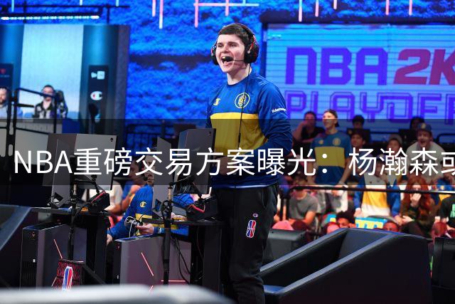 NBA重磅交易方案曝光：杨瀚森或加盟雄鹿 中国新星迎来转机？