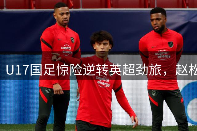 U17国足惊险逆转英超劲旅，赵松源独造两球闪耀全场